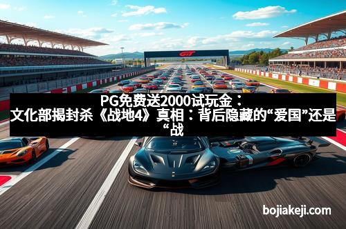 PG免费送2000试玩金：文化部揭封杀《战地4》真相：背后隐藏的“爱国”还是“战斗”？